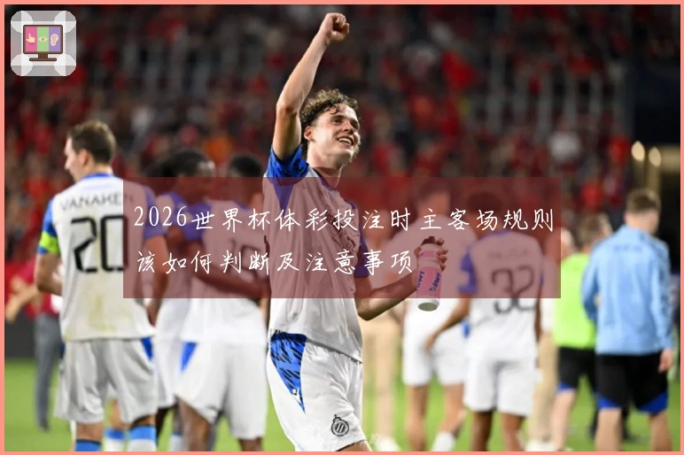 2026世界杯体彩投注时主客场规则该如何判断及注意事项